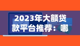 2023年大额贷款平台推荐:哪个平台额度高且容易通过? 2023年大额贷款平台推荐:哪个平台额度高且容易通过?