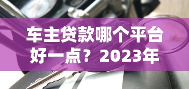 车主贷款哪个平台好一点？2023年靠谱车贷平台推荐