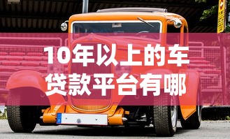 10年以上的车贷款平台有哪些？老车贷款申请攻略及平台推荐