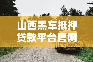山西黑车抵押贷款平台官网:借款避坑指南与流程解析 山西黑车抵押贷款平台官网:借款避坑指南与流程解析