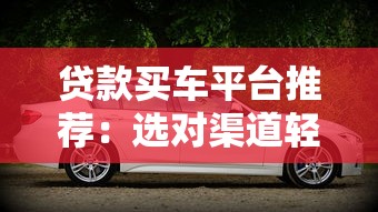 贷款买车平台推荐:选对渠道轻松购车(2023最新指南) 贷款买车平台推荐:选对渠道轻松购车(2023最新指南)