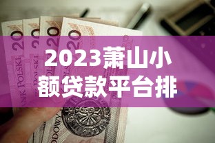 2023萧山小额贷款平台排名榜：靠谱推荐与避坑指南