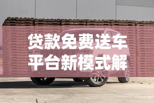 贷款免费送车平台新模式解析：如何合理购车不踩坑