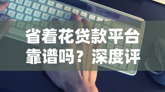 省着花贷款平台靠谱吗?深度评测5大关键指标 省着花贷款平台靠谱吗?深度评测5大关键指标