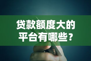 贷款额度大的平台有哪些？高额度贷款推荐指南