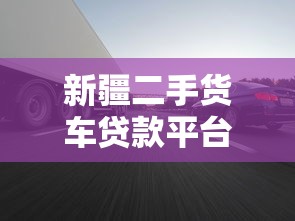 新疆二手货车贷款平台：5大流程+低利率申请攻略