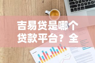 吉易贷是哪个贷款平台？全面解析平台背景、优势及申请流程