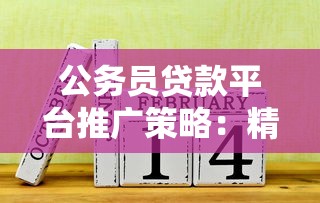 公务员贷款平台推广策略:精准获客与合规运营指南 公务员贷款平台推广策略:精准获客与合规运营指南