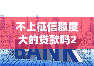 不上征信额度大的贷款吗2025年专业解析评测！带您融合这5个芝麻分负面的贷款口子