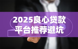 2025良心贷款平台推荐避坑指南 2025良心贷款平台推荐避坑指南