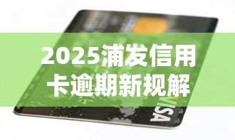 2025浦发信用卡逾期新规解读 2025浦发信用卡逾期新规解读