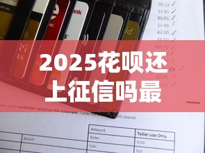 2025花呗还上征信吗最新解析 2025花呗还上征信吗最新解析