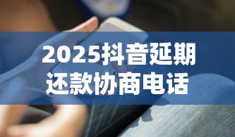 2025抖音延期还款协商电话指南 2025抖音延期还款协商电话指南