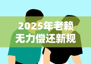 2025年老赖无力偿还新规解读 2025年老赖无力偿还新规解读