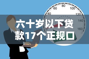 六十岁以下贷款17个正规口子推荐 六十岁以下贷款17个正规口子推荐