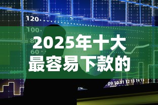 2025年十大最容易下款的借款平台 2025年十大最容易下款的借款平台