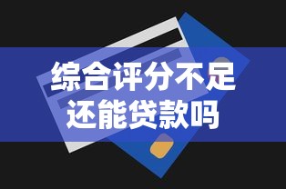 综合评分不足还能贷款吗 综合评分不足还能贷款吗