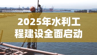 2025年水利工程建设全面启动 2025年水利工程建设全面启动