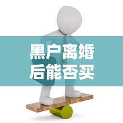 黑户离婚后能否买房全解析