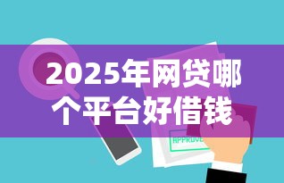 2025年网贷哪个平台好借钱 2025年网贷哪个平台好借钱