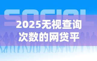 2025无视查询次数的网贷平台大全 2025无视查询次数的网贷平台大全