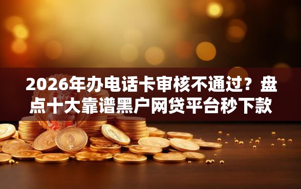 2026年办电话卡审核不通过？盘点十大靠谱黑户网贷平台秒下款简单