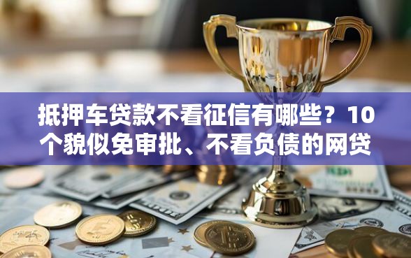 抵押车贷款不看征信有哪些？10个貌似免审批、不看负债的网贷软件合集