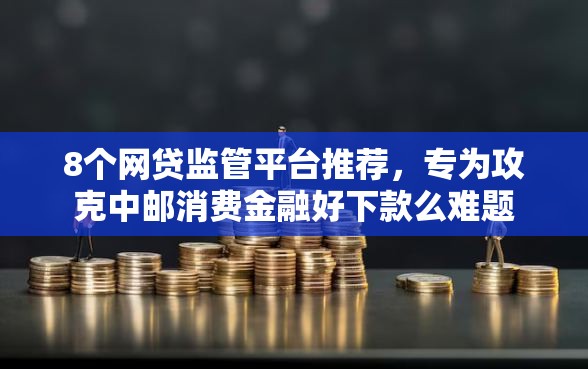 8个网贷监管平台推荐，专为攻克中邮消费金融好下款么难题