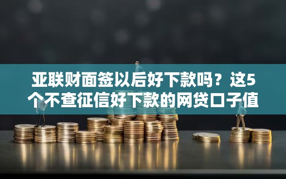 亚联财面签以后好下款吗？这5个不查征信好下款的网贷口子值得一试