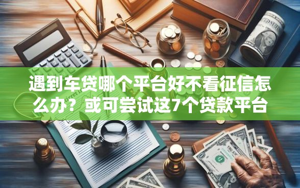 遇到车贷哪个平台好不看征信怎么办？或可尝试这7个贷款平台公司