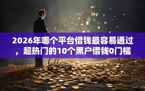 2026年哪个平台借钱最容易通过，超热门的10个黑户借钱0门槛极速下款平台推荐
