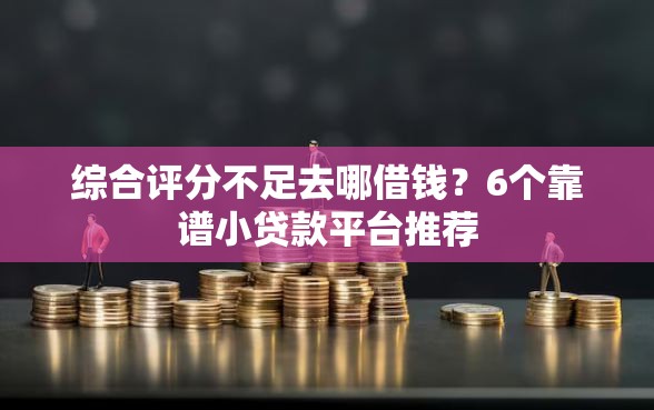 综合评分不足去哪借钱？6个靠谱小贷款平台推荐