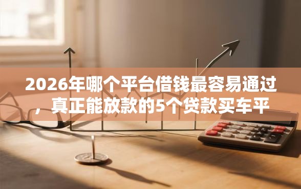 2026年哪个平台借钱最容易通过，真正能放款的5个贷款买车平台推荐