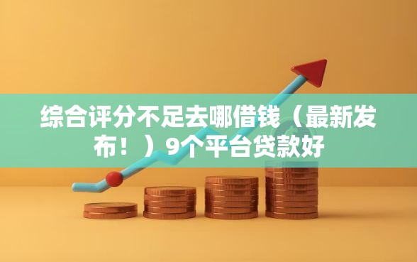 综合评分不足去哪借钱（最新发布！）9个平台贷款好