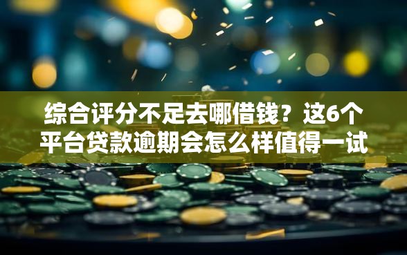 综合评分不足去哪借钱？这6个平台贷款逾期会怎么样值得一试
