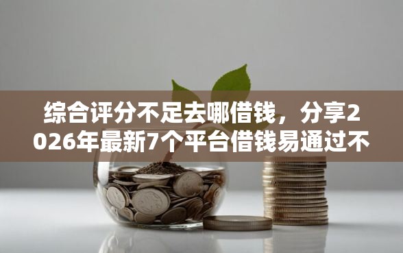 综合评分不足去哪借钱，分享2026年最新7个平台借钱易通过不看征信