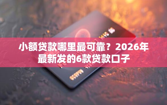 小额贷款哪里最可靠？2026年最新发的6款贷款口子