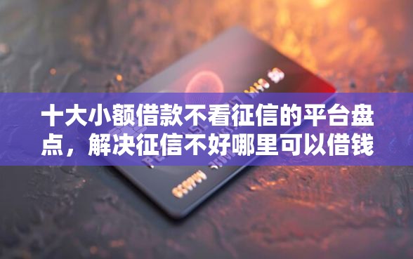 十大小额借款不看征信的平台盘点，解决征信不好哪里可以借钱的问题