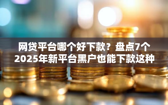 网贷平台哪个好下款？盘点7个2025年新平台黑户也能下款这种给你参考