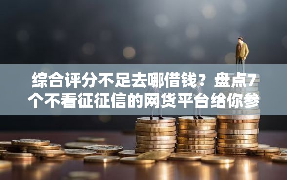 综合评分不足去哪借钱？盘点7个不看征征信的网货平台给你参考