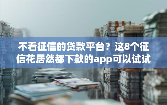 不看征信的贷款平台？这8个征信花居然都下款的app可以试试