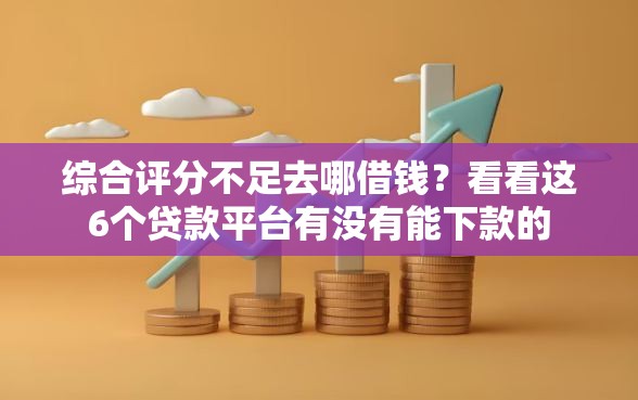 综合评分不足去哪借钱？看看这6个贷款平台有没有能下款的