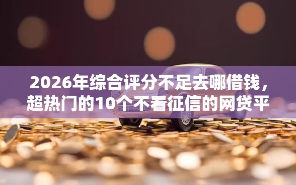 2026年综合评分不足去哪借钱，超热门的10个不看征信的网贷平台推荐