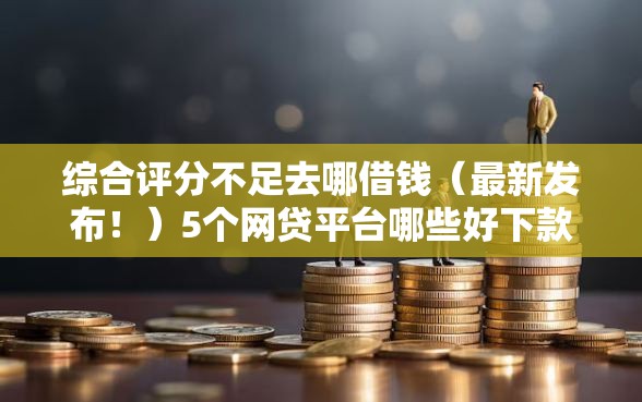 综合评分不足去哪借钱（最新发布！）5个网贷平台哪些好下款