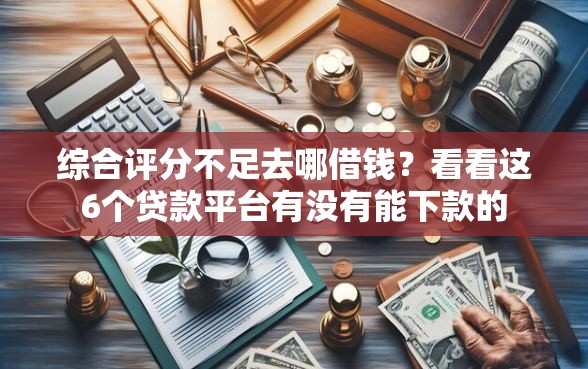 综合评分不足去哪借钱？看看这6个贷款平台有没有能下款的