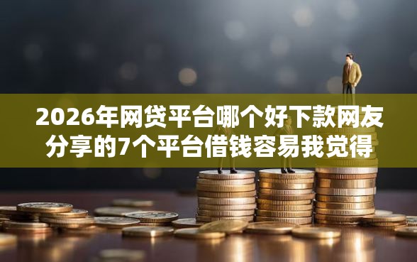2026年网贷平台哪个好下款网友分享的7个平台借钱容易我觉得不错！