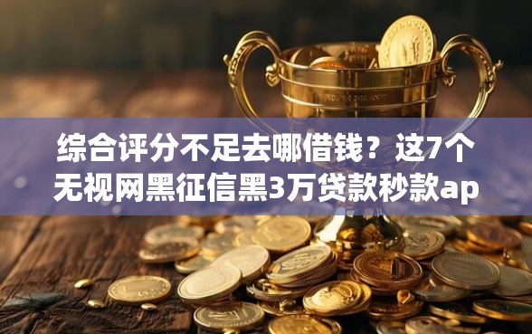 综合评分不足去哪借钱？这7个无视网黑征信黑3万贷款秒款app名单可以试试