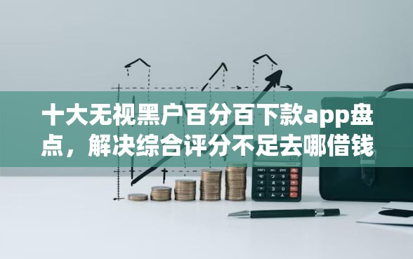 十大无视黑户百分百下款app盘点，解决综合评分不足去哪借钱的问题