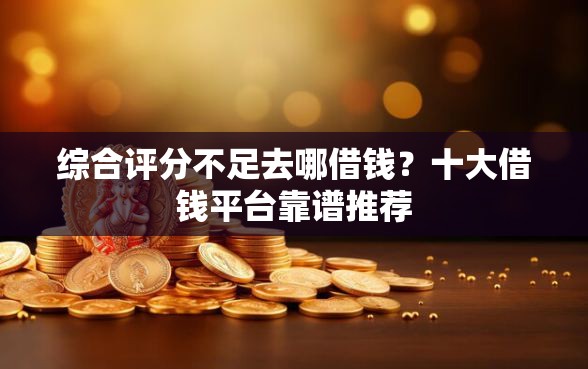 综合评分不足去哪借钱？十大借钱平台靠谱推荐