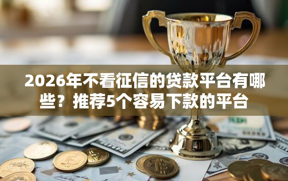 2026年不看征信的贷款平台有哪些？推荐5个容易下款的平台